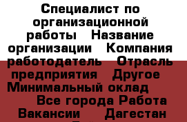 Специалист по организационной работы › Название организации ­ Компания-работодатель › Отрасль предприятия ­ Другое › Минимальный оклад ­ 35 000 - Все города Работа » Вакансии   . Дагестан респ.,Буйнакск г.